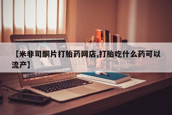 网上米非司酮片打胎药网店【米非司酮片打胎药网店,打胎吃什么药可以流产】