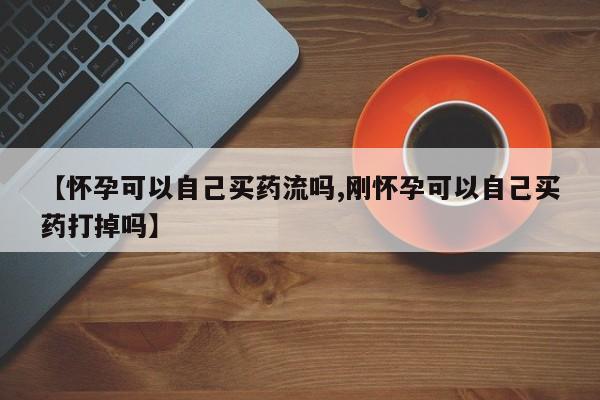 网上米非司酮片打胎药网店【怀孕可以自己买药流吗,刚怀孕可以自己买药打掉吗】